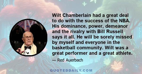 Wilt Chamberlain had a great deal to do with the success of the NBA. His dominance, power, demeanor and the rivalry with Bill Russell says it all. He will be sorely missed by myself and everyone in the basketball