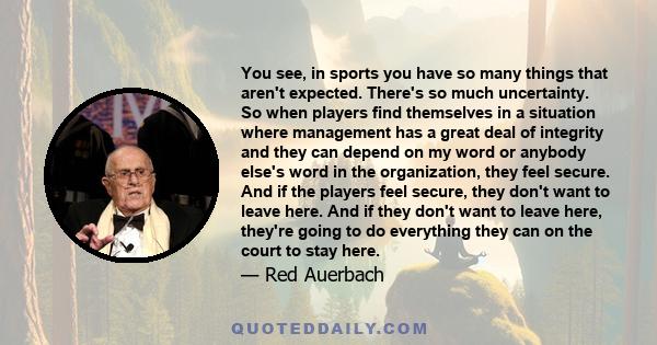 You see, in sports you have so many things that aren't expected. There's so much uncertainty. So when players find themselves in a situation where management has a great deal of integrity and they can depend on my word