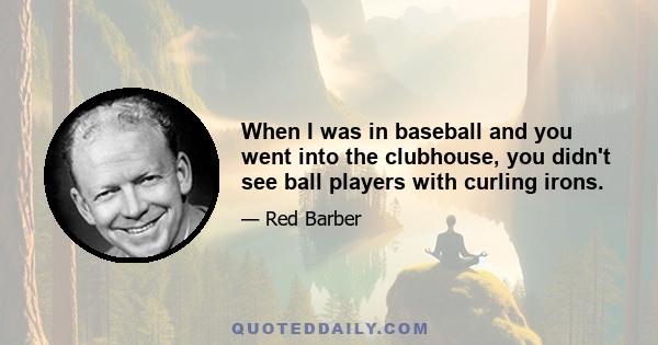 When I was in baseball and you went into the clubhouse, you didn't see ball players with curling irons.