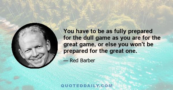 You have to be as fully prepared for the dull game as you are for the great game, or else you won't be prepared for the great one.