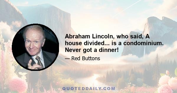 Abraham Lincoln, who said, A house divided... is a condominium. Never got a dinner!