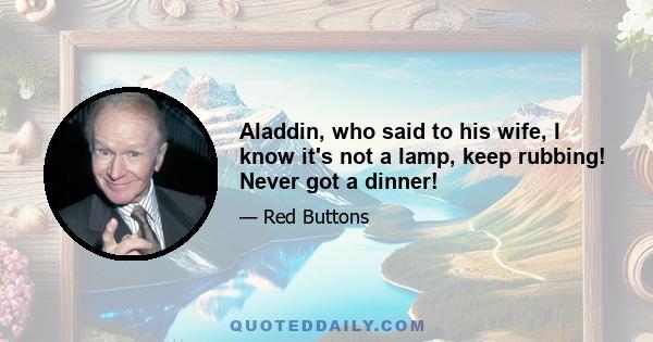 Aladdin, who said to his wife, I know it's not a lamp, keep rubbing! Never got a dinner!