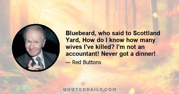 Bluebeard, who said to Scottland Yard, How do I know how many wives I've killed? I'm not an accountant! Never got a dinner!