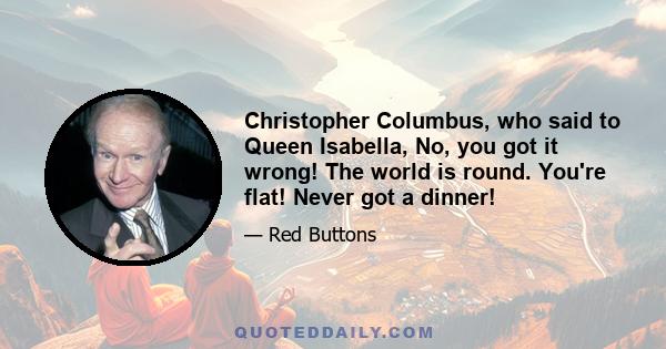 Christopher Columbus, who said to Queen Isabella, No, you got it wrong! The world is round. You're flat! Never got a dinner!