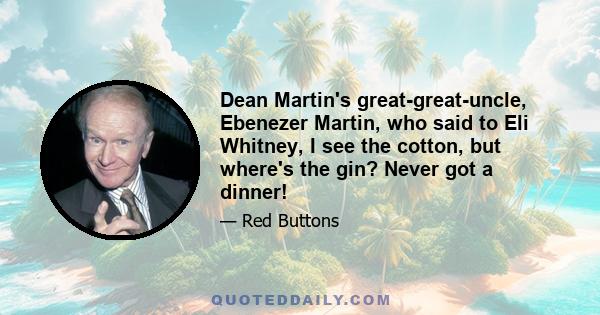 Dean Martin's great-great-uncle, Ebenezer Martin, who said to Eli Whitney, I see the cotton, but where's the gin? Never got a dinner!