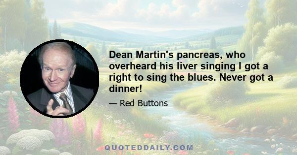 Dean Martin's pancreas, who overheard his liver singing I got a right to sing the blues. Never got a dinner!