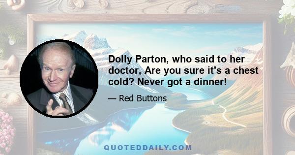 Dolly Parton, who said to her doctor, Are you sure it's a chest cold? Never got a dinner!