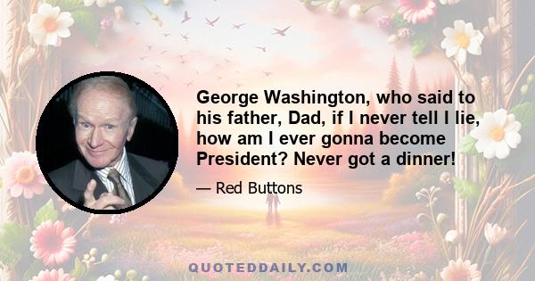 George Washington, who said to his father, Dad, if I never tell I lie, how am I ever gonna become President? Never got a dinner!