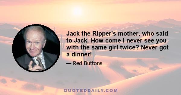 Jack the Ripper's mother, who said to Jack, How come I never see you with the same girl twice? Never got a dinner!