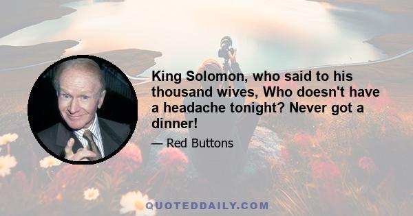 King Solomon, who said to his thousand wives, Who doesn't have a headache tonight? Never got a dinner!