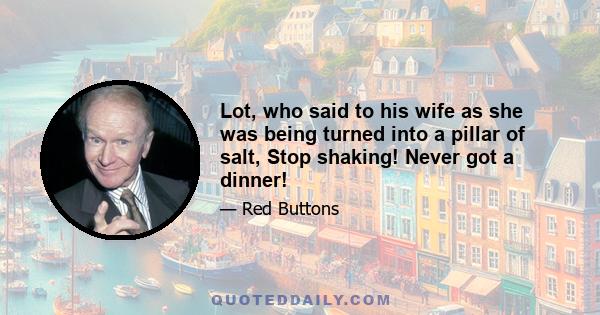 Lot, who said to his wife as she was being turned into a pillar of salt, Stop shaking! Never got a dinner!