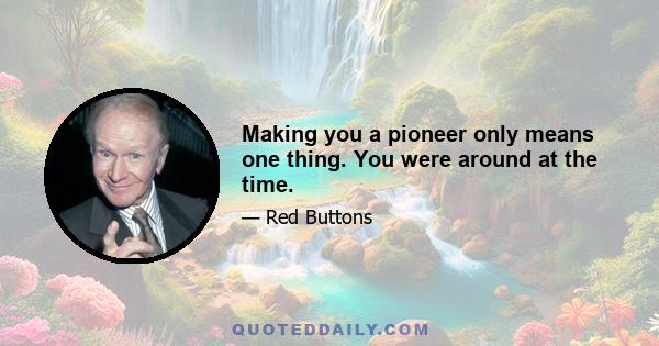 Making you a pioneer only means one thing. You were around at the time.