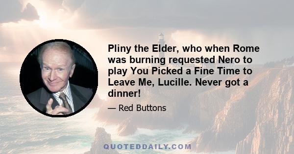 Pliny the Elder, who when Rome was burning requested Nero to play You Picked a Fine Time to Leave Me, Lucille. Never got a dinner!