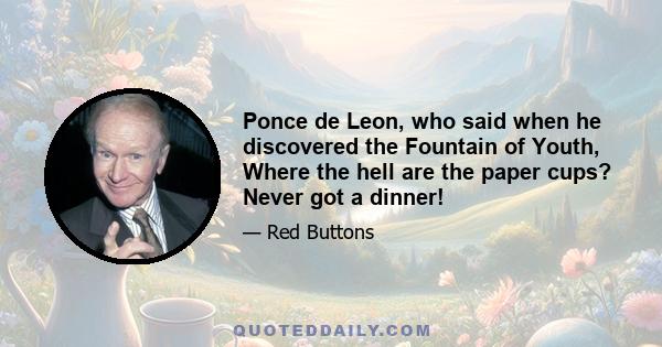 Ponce de Leon, who said when he discovered the Fountain of Youth, Where the hell are the paper cups? Never got a dinner!