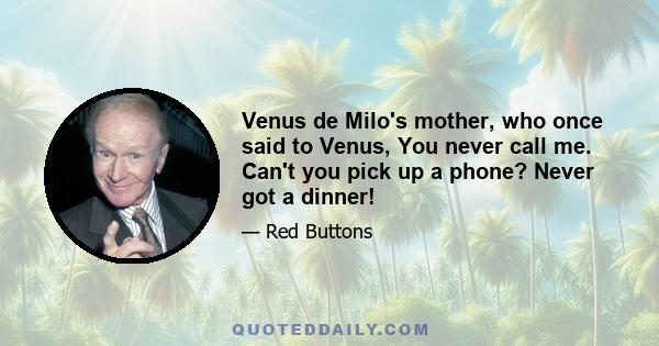 Venus de Milo's mother, who once said to Venus, You never call me. Can't you pick up a phone? Never got a dinner!