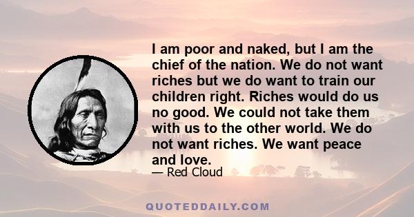 I am poor and naked, but I am the chief of the nation. We do not want riches but we do want to train our children right. Riches would do us no good. We could not take them with us to the other world. We do not want