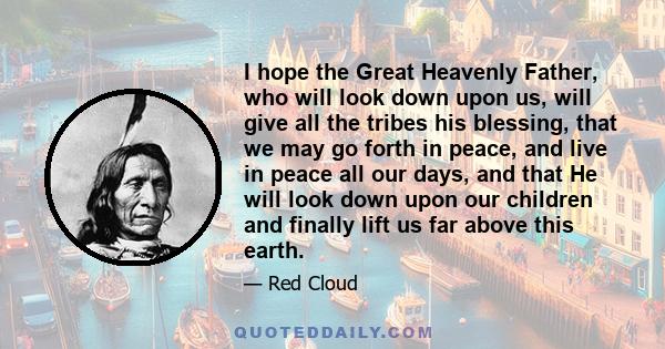 I hope the Great Heavenly Father, who will look down upon us, will give all the tribes his blessing, that we may go forth in peace, and live in peace all our days, and that He will look down upon our children and