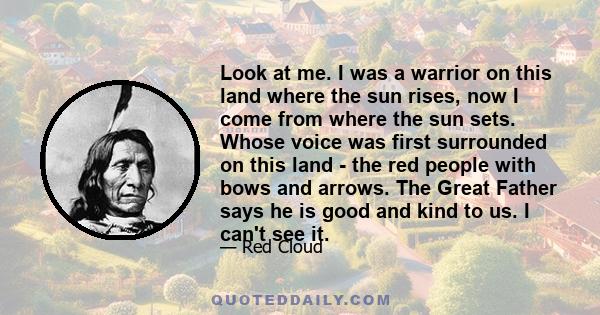 Look at me. I was a warrior on this land where the sun rises, now I come from where the sun sets. Whose voice was first surrounded on this land - the red people with bows and arrows. The Great Father says he is good and 