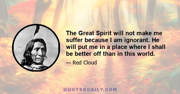 The Great Spirit will not make me suffer because I am ignorant. He will put me in a place where I shall be better off than in this world.