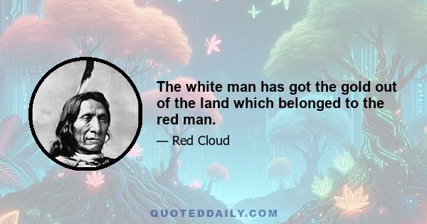 The white man has got the gold out of the land which belonged to the red man.