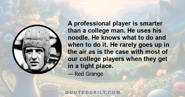 A professional player is smarter than a college man. He uses his noodle. He knows what to do and when to do it. He rarely goes up in the air as is the case with most of our college players when they get in a tight place.