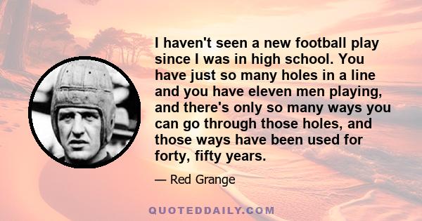 I haven't seen a new football play since I was in high school. You have just so many holes in a line and you have eleven men playing, and there's only so many ways you can go through those holes, and those ways have