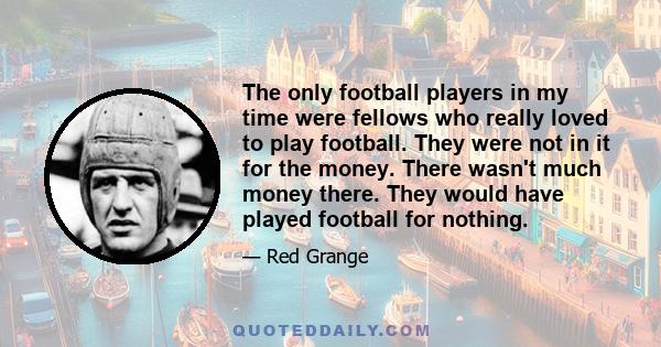 The only football players in my time were fellows who really loved to play football. They were not in it for the money. There wasn't much money there. They would have played football for nothing.