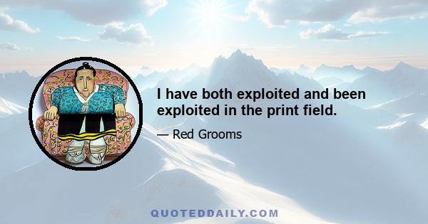 I have both exploited and been exploited in the print field.