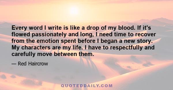 Every word I write is like a drop of my blood. If it's flowed passionately and long, I need time to recover from the emotion spent before I began a new story. My characters are my life. I have to respectfully and