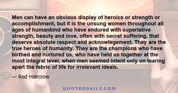 Men can have an obvious display of heroics or strength or accomplishment, but it is the unsung women throughout all ages of humankind who have endured with superlative strength, beauty and love, often with secret