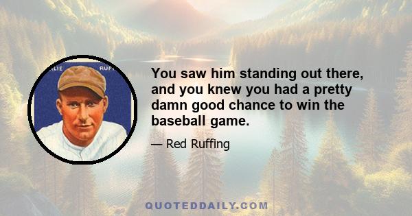 You saw him standing out there, and you knew you had a pretty damn good chance to win the baseball game.