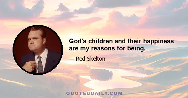 God's children and their happiness are my reasons for being.