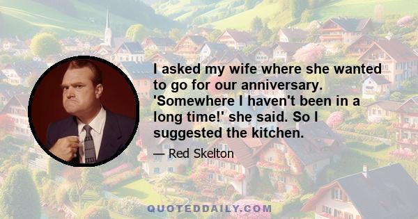 I asked my wife where she wanted to go for our anniversary. 'Somewhere I haven't been in a long time!' she said. So I suggested the kitchen.