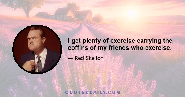 I get plenty of exercise carrying the coffins of my friends who exercise.