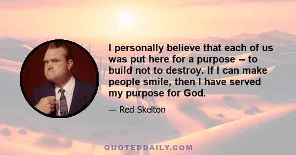 I personally believe that each of us was put here for a purpose -- to build not to destroy. If I can make people smile, then I have served my purpose for God.