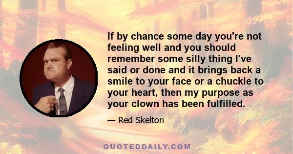 If by chance some day you're not feeling well and you should remember some silly thing I've said or done and it brings back a smile to your face or a chuckle to your heart, then my purpose as your clown has been