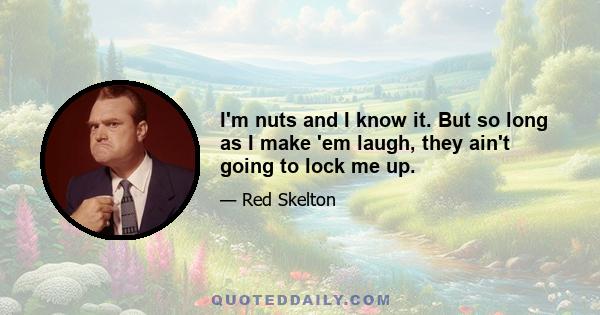 I'm nuts and I know it. But so long as I make 'em laugh, they ain't going to lock me up.