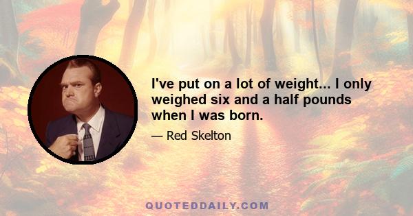 I've put on a lot of weight... I only weighed six and a half pounds when I was born.