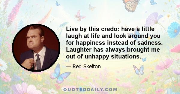 Live by this credo: have a little laugh at life and look around you for happiness instead of sadness. Laughter has always brought me out of unhappy situations.