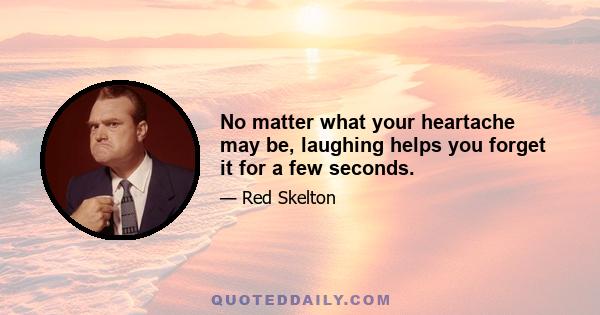 No matter what your heartache may be, laughing helps you forget it for a few seconds.