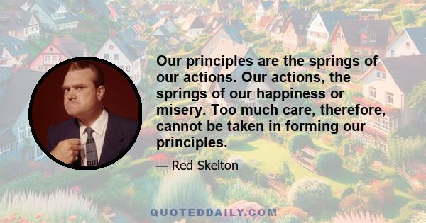 Our principles are the springs of our actions. Our actions, the springs of our happiness or misery. Too much care, therefore, cannot be taken in forming our principles.