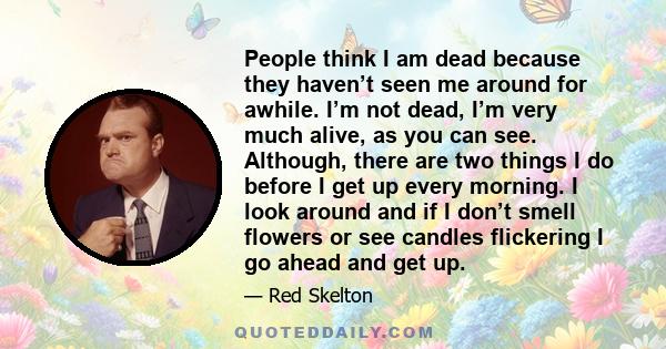 People think I am dead because they haven’t seen me around for awhile. I’m not dead, I’m very much alive, as you can see. Although, there are two things I do before I get up every morning. I look around and if I don’t