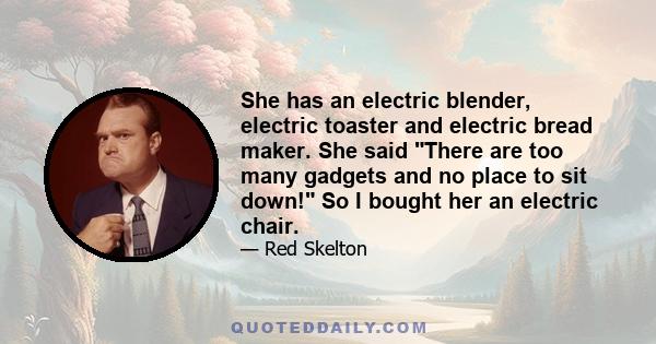 She has an electric blender, electric toaster and electric bread maker. She said There are too many gadgets and no place to sit down! So I bought her an electric chair.