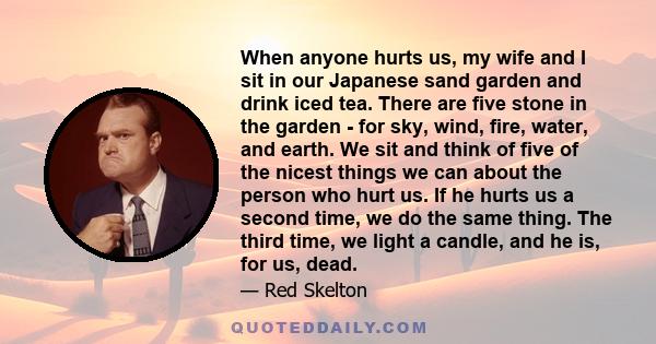 When anyone hurts us, my wife and I sit in our Japanese sand garden and drink iced tea. There are five stone in the garden - for sky, wind, fire, water, and earth. We sit and think of five of the nicest things we can