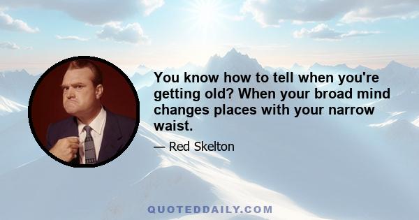 You know how to tell when you're getting old? When your broad mind changes places with your narrow waist.