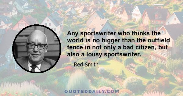 Any sportswriter who thinks the world is no bigger than the outfield fence in not only a bad citizen, but also a lousy sportswriter.