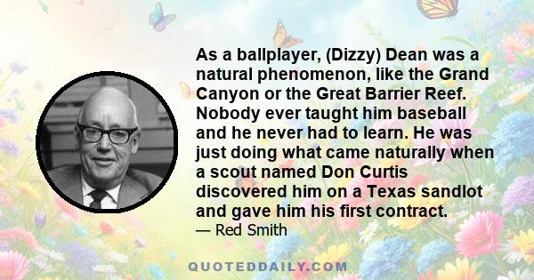 As a ballplayer, (Dizzy) Dean was a natural phenomenon, like the Grand Canyon or the Great Barrier Reef. Nobody ever taught him baseball and he never had to learn. He was just doing what came naturally when a scout