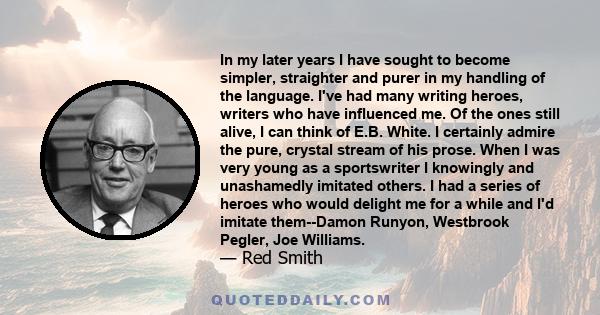 In my later years I have sought to become simpler, straighter and purer in my handling of the language. I've had many writing heroes, writers who have influenced me. Of the ones still alive, I can think of E.B. White. I 