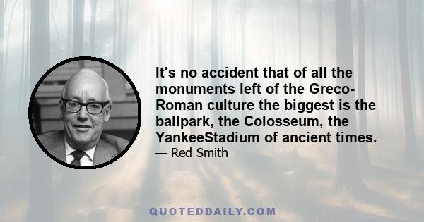 It's no accident that of all the monuments left of the Greco- Roman culture the biggest is the ballpark, the Colosseum, the YankeeStadium of ancient times.