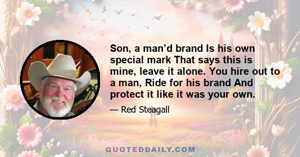 Son, a man’d brand Is his own special mark That says this is mine, leave it alone. You hire out to a man, Ride for his brand And protect it like it was your own.